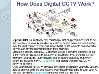 How Does Digital CCTV Work?
Digital CCTV is a relatively new technology that has proclaimed itself to be
the next level in security monitoring systems. Recent advances in technology
over the past couple of years has made digital CCTV available and affordable
for virtually anyone to implement on their premises.
Versatile in design, digital CCTV operates across a standard ethernet, so no
extra wiring is required in the majority of situations. Once installed on your
premises, your digital CCTV network can be added to quickly and easily
simply by installing new CCTV cameras and adding these to your CCTV
software package.
Once your network of CCTV cameras have been installed on your site, you are
able to analyse both live and historic event-based video clips through your PC
monitor using the CCTV software supplied with your system.
 