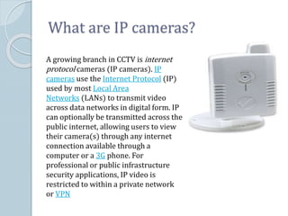What are IP cameras?
A growing branch in CCTV is internet
protocol cameras (IP cameras). IP
cameras use the Internet Protocol (IP)
used by most Local Area
Networks (LANs) to transmit video
across data networks in digital form. IP
can optionally be transmitted across the
public internet, allowing users to view
their camera(s) through any internet
connection available through a
computer or a 3G phone. For
professional or public infrastructure
security applications, IP video is
restricted to within a private network
or VPN
 