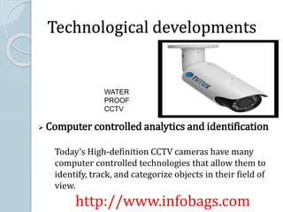 Technological developments
WATER
PROOF
CCTV
 Computer controlled analytics and identification
Today’s High-definition CCTV cameras have many
computer controlled technologies that allow them to
identify, track, and categorize objects in their field of
view.
http://www.infobags.com
 