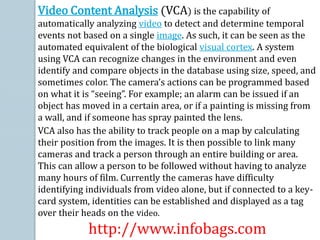 Video Content Analysis (VCA) is the capability of
automatically analyzing video to detect and determine temporal
events not based on a single image. As such, it can be seen as the
automated equivalent of the biological visual cortex. A system
using VCA can recognize changes in the environment and even
identify and compare objects in the database using size, speed, and
sometimes color. The camera’s actions can be programmed based
on what it is “seeing”. For example; an alarm can be issued if an
object has moved in a certain area, or if a painting is missing from
a wall, and if someone has spray painted the lens.
VCA also has the ability to track people on a map by calculating
their position from the images. It is then possible to link many
cameras and track a person through an entire building or area.
This can allow a person to be followed without having to analyze
many hours of film. Currently the cameras have difficulty
identifying individuals from video alone, but if connected to a key-
card system, identities can be established and displayed as a tag
over their heads on the video.
http://www.infobags.com
 