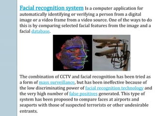 Facial recognition system Is a computer application for
automatically identifying or verifying a person from a digital
image or a video frame from a video source. One of the ways to do
this is by comparing selected facial features from the image and a
facial database.
The combination of CCTV and facial recognition has been tried as
a form of mass surveillance, but has been ineffective because of
the low discriminating power of facial recognition technology and
the very high number of false positives generated. This type of
system has been proposed to compare faces at airports and
seaports with those of suspected terrorists or other undesirable
entrants.
 