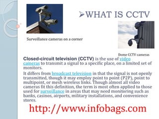 Closed-circuit television (CCTV) is the use of video
cameras to transmit a signal to a specific place, on a limited set of
monitors.
It differs from broadcast television in that the signal is not openly
transmitted, though it may employ point to point (P2P), point to
multipoint, or mesh wireless links. Though almost all video
cameras fit this definition, the term is most often applied to those
used for surveillance in areas that may need monitoring such as
banks, casinos, airports, military installations, and convenience
stores.
http://www.infobags.com
WHAT IS CCTV
Dome CCTV cameras
Surveillance cameras on a corner
 