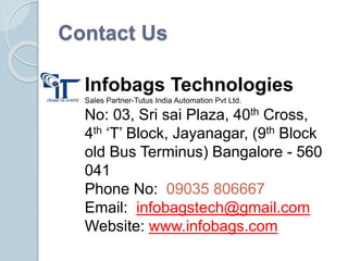 Contact Us
Infobags Technologies
Sales Partner-Tutus India Automation Pvt Ltd.
No: 03, Sri sai Plaza, 40th Cross,
4th ‘T’ Block, Jayanagar, (9th Block
old Bus Terminus) Bangalore - 560
041
Phone No: 09035 806667
Email: infobagstech@gmail.com
Website: www.infobags.com
 