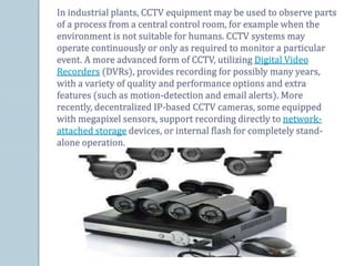 In industrial plants, CCTV equipment may be used to observe parts
of a process from a central control room, for example when the
environment is not suitable for humans. CCTV systems may
operate continuously or only as required to monitor a particular
event. A more advanced form of CCTV, utilizing Digital Video
Recorders (DVRs), provides recording for possibly many years,
with a variety of quality and performance options and extra
features (such as motion-detection and email alerts). More
recently, decentralized IP-based CCTV cameras, some equipped
with megapixel sensors, support recording directly to network-
attached storage devices, or internal flash for completely stand-
alone operation.
 