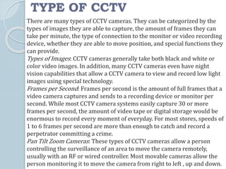 TYPE OF CCTV
There are many types of CCTV cameras. They can be categorized by the
types of images they are able to capture, the amount of frames they can
take per minute, the type of connection to the monitor or video recording
device, whether they are able to move position, and special functions they
can provide.
Types of Images: CCTV cameras generally take both black and white or
color video images. In addition, many CCTV cameras even have night
vision capabilities that allow a CCTV camera to view and record low light
images using special technology.
Frames per Second: Frames per second is the amount of full frames that a
video camera captures and sends to a recording device or monitor per
second. While most CCTV camera systems easily capture 30 or more
frames per second, the amount of video tape or digital storage would be
enormous to record every moment of everyday. For most stores, speeds of
1 to 6 frames per second are more than enough to catch and record a
perpetrator committing a crime.
Pan Tilt Zoom Cameras: These types of CCTV cameras allow a person
controlling the surveillance of an area to move the camera remotely,
usually with an RF or wired controller. Most movable cameras allow the
person monitoring it to move the camera from right to left , up and down.
 