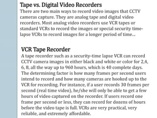 Tape vs. Digital Video Recorders
There are two main ways to record video images that CCTV
cameras capture. They are analog tape and digital video
recorders. Most analog video recorders use VCR tapes or
standard VCRs to record the images or special security time-
lapse VCRs to record images for a longer period of time..
VCR Tape Recorder
A tape recorder such as a security-time lapse VCR can record
CCTV camera images in either black and white or color for 2,4,
6, 8, all the way up to 960 hours, which is 40 complete days.
The determining factor is how many frames per second users
intend to record and how many cameras are hooked up to the
VCR for recording. For instance, if a user records 30 frames per
second (real time video), he/she will only be able to get a few
hours of video captured on the recorder. If users record one
frame per second or less, they can record for dozens of hours
before the video tape is full. VCRs are very practical, very
reliable, and extremely affordable.
 