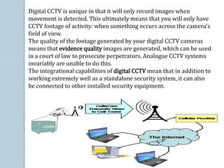Digital CCTV is unique in that it will only record images when
movement is detected. This ultimately means that you will only have
CCTV footage of activity: when something occurs across the camera's
field of view.
The quality of the footage generated by your digital CCTV cameras
means that evidence quality images are generated, which can be used
in a court of law to prosecute perpetrators. Analogue CCTV systems
invariably are unable to do this.
The integrational capabilities of digital CCTV mean that in addition to
working extremely well as a standalone security system, it can also
be connected to other installed security equipment.
 