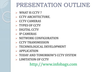 PRESENTATION OUTLINE
 WHAT IS CCTV ?
 CCTV ARCHITECTURE.
 CCTV CAMERAS
 TYPES OF CCTV
 DIGITAL CCTV
 IP CAMERAS
 NETWORK CONFIGURATION
 CCTV TRANSMISSION
 TECHNOLOGICAL DEVELOPMENT
 APPLICATION
 TODAY AND TOMORROW’S CCTV SYSTEM
 LIMITATION OF CCTV
http://www.infobags.com
 