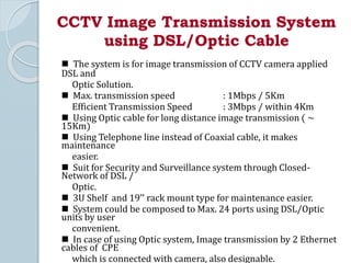 CCTV Image Transmission System
using DSL/Optic Cable
 The system is for image transmission of CCTV camera applied
DSL and
Optic Solution.
 Max. transmission speed : 1Mbps / 5Km
Efficient Transmission Speed : 3Mbps / within 4Km
 Using Optic cable for long distance image transmission ( ~
15Km)
 Using Telephone line instead of Coaxial cable, it makes
maintenance
easier.
 Suit for Security and Surveillance system through Closed-
Network of DSL /
Optic.
 3U Shelf and 19’’ rack mount type for maintenance easier.
 System could be composed to Max. 24 ports using DSL/Optic
units by user
convenient.
 In case of using Optic system, Image transmission by 2 Ethernet
cables of CPE
which is connected with camera, also designable.
 