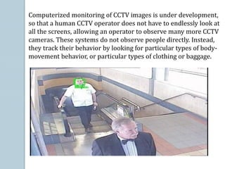 Computerized monitoring of CCTV images is under development,
so that a human CCTV operator does not have to endlessly look at
all the screens, allowing an operator to observe many more CCTV
cameras. These systems do not observe people directly. Instead,
they track their behavior by looking for particular types of body-
movement behavior, or particular types of clothing or baggage.
 
