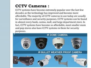 CCTV Cameras :
CCTV systems have become extremely popular over the last few
decades as the technology has improved and become more
affordable. The majority of CCTV cameras in use today are usually
for surveillance and security purposes. CCTV systems can be found
in almost every bank, casino, mall, and large department store. In
fact, CCTV systems have become so affordable, most smaller mom
and pop stores also have CCTV systems in them for security
purposes.
 
