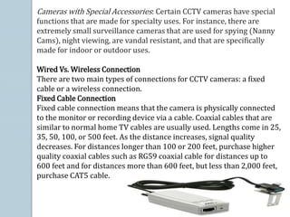 Cameras with Special Accessories: Certain CCTV cameras have special
functions that are made for specialty uses. For instance, there are
extremely small surveillance cameras that are used for spying (Nanny
Cams), night viewing, are vandal resistant, and that are specifically
made for indoor or outdoor uses.
Wired Vs. Wireless Connection
There are two main types of connections for CCTV cameras: a fixed
cable or a wireless connection.
Fixed Cable Connection
Fixed cable connection means that the camera is physically connected
to the monitor or recording device via a cable. Coaxial cables that are
similar to normal home TV cables are usually used. Lengths come in 25,
35, 50, 100, or 500 feet. As the distance increases, signal quality
decreases. For distances longer than 100 or 200 feet, purchase higher
quality coaxial cables such as RG59 coaxial cable for distances up to
600 feet and for distances more than 600 feet, but less than 2,000 feet,
purchase CAT5 cable.
 