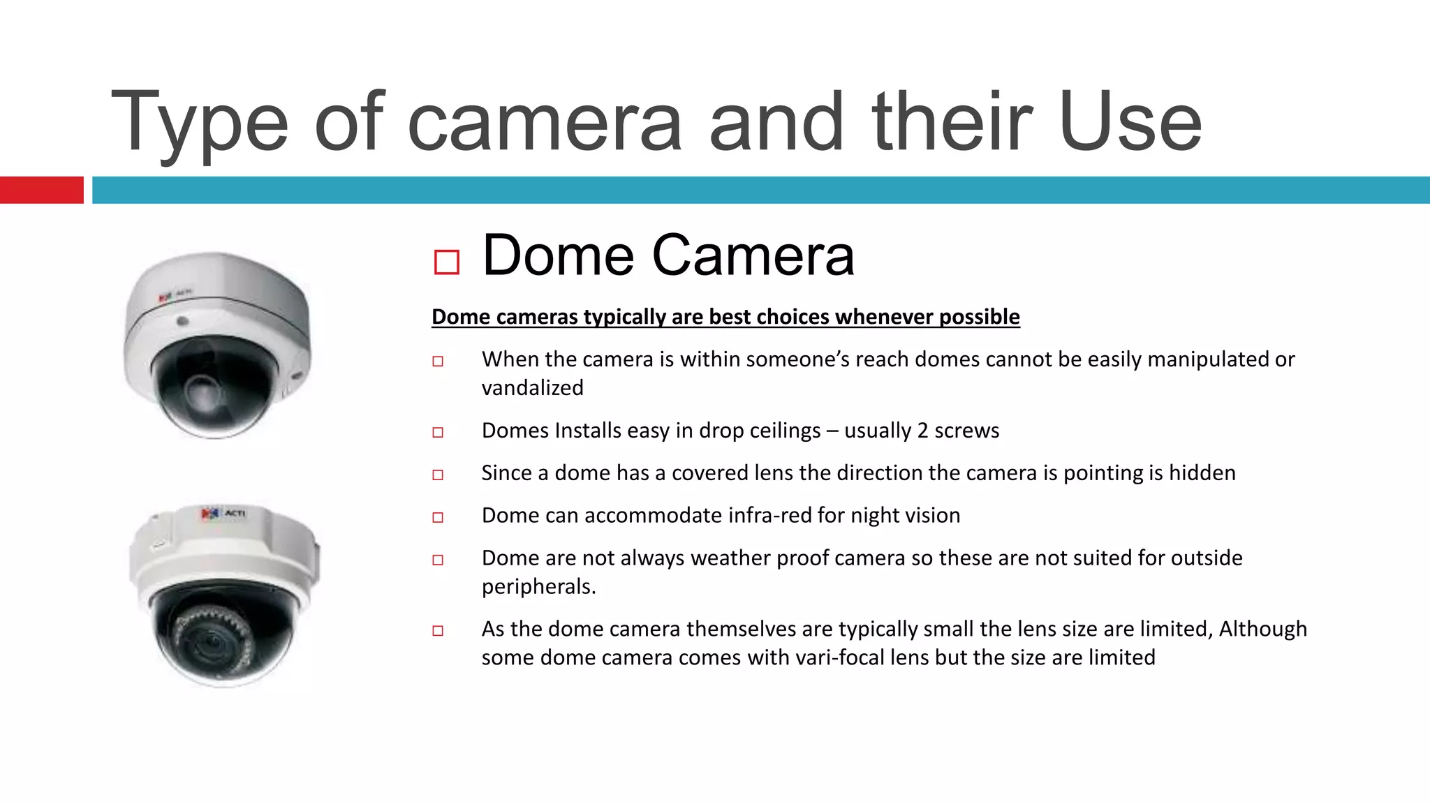 Type of camera and their Use
 Dome Camera
Dome cameras typically are best choices whenever possible
 When the camera is within someone’s reach domes cannot be easily manipulated or
vandalized
 Domes Installs easy in drop ceilings – usually 2 screws
 Since a dome has a covered lens the direction the camera is pointing is hidden
 Dome can accommodate infra-red for night vision
 Dome are not always weather proof camera so these are not suited for outside
peripherals.
 As the dome camera themselves are typically small the lens size are limited, Although
some dome camera comes with vari-focal lens but the size are limited
 