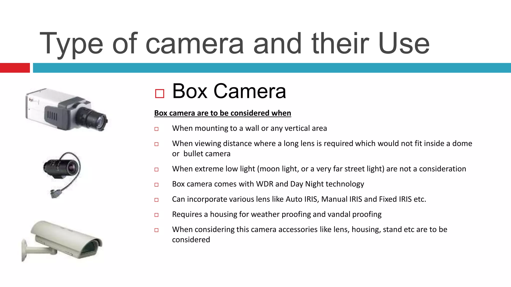 Type of camera and their Use
 Box Camera
Box camera are to be considered when
 When mounting to a wall or any vertical area
 When viewing distance where a long lens is required which would not fit inside a dome
or bullet camera
 When extreme low light (moon light, or a very far street light) are not a consideration
 Box camera comes with WDR and Day Night technology
 Can incorporate various lens like Auto IRIS, Manual IRIS and Fixed IRIS etc.
 Requires a housing for weather proofing and vandal proofing
 When considering this camera accessories like lens, housing, stand etc are to be
considered
 