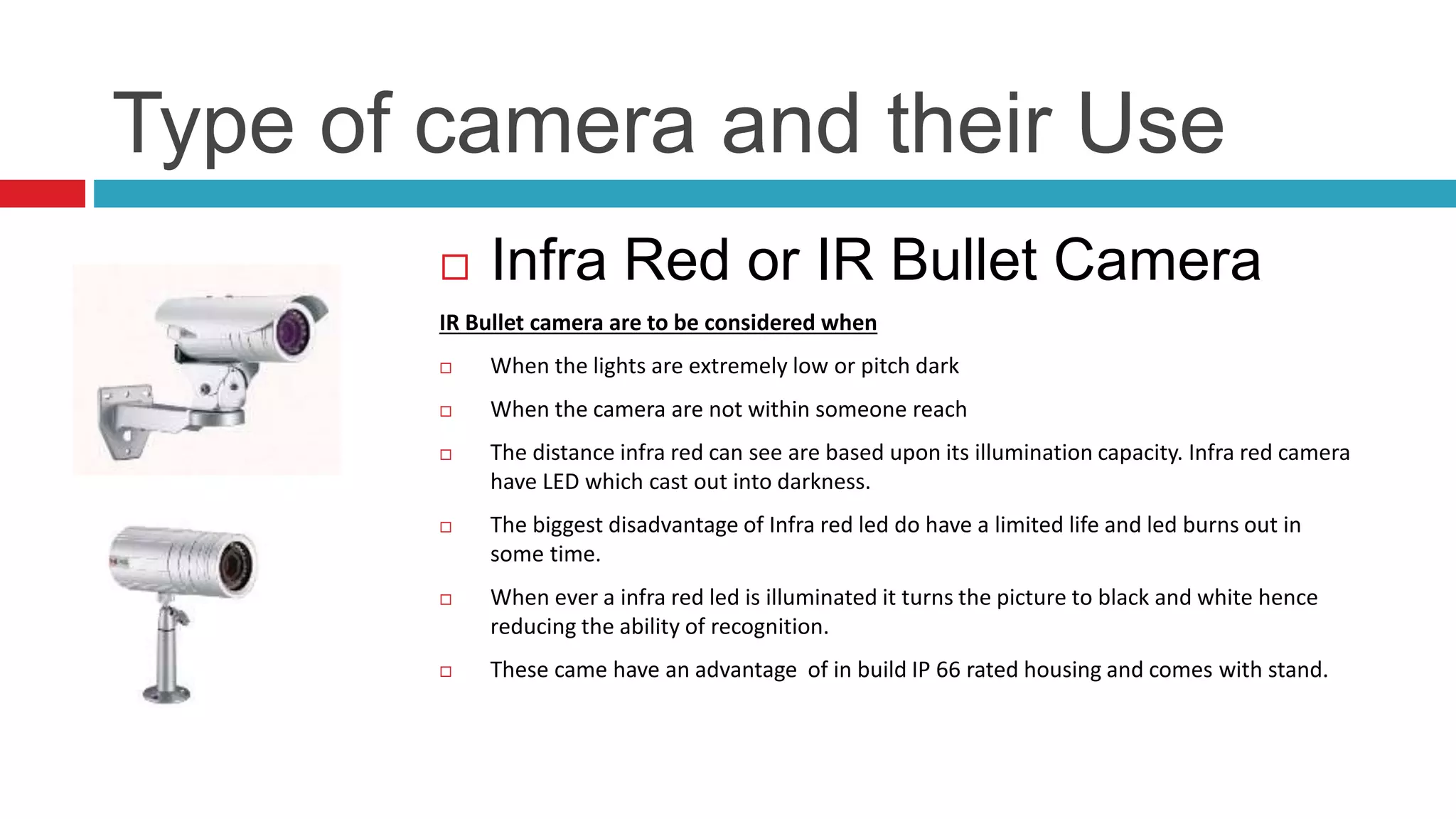 Type of camera and their Use
 Infra Red or IR Bullet Camera
IR Bullet camera are to be considered when
 When the lights are extremely low or pitch dark
 When the camera are not within someone reach
 The distance infra red can see are based upon its illumination capacity. Infra red camera
have LED which cast out into darkness.
 The biggest disadvantage of Infra red led do have a limited life and led burns out in
some time.
 When ever a infra red led is illuminated it turns the picture to black and white hence
reducing the ability of recognition.
 These came have an advantage of in build IP 66 rated housing and comes with stand.
 