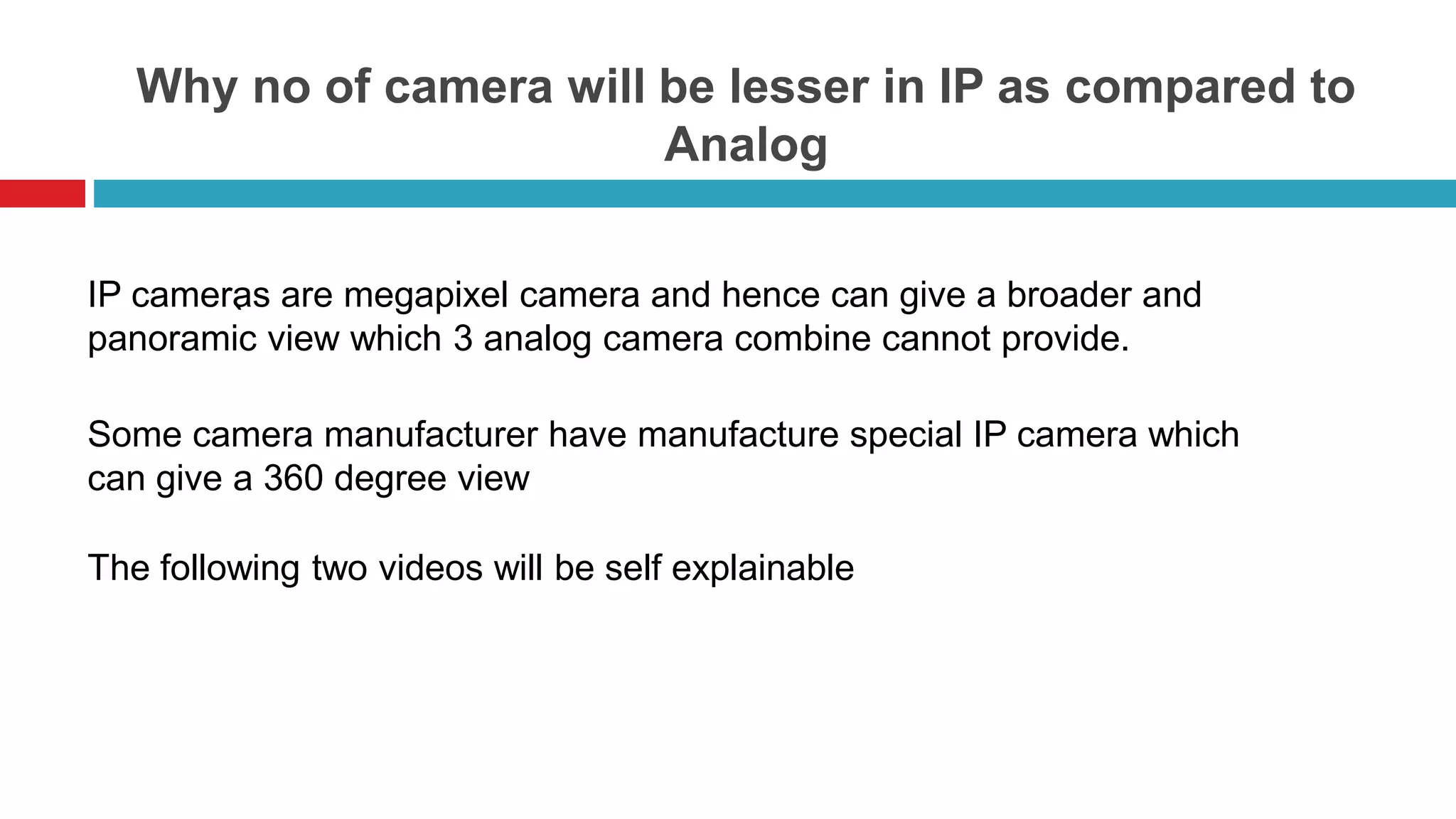 Why no of camera will be lesser in IP as compared to
Analog
`
IP cameras are megapixel camera and hence can give a broader and
panoramic view which 3 analog camera combine cannot provide.
Some camera manufacturer have manufacture special IP camera which
can give a 360 degree view
The following two videos will be self explainable
 
