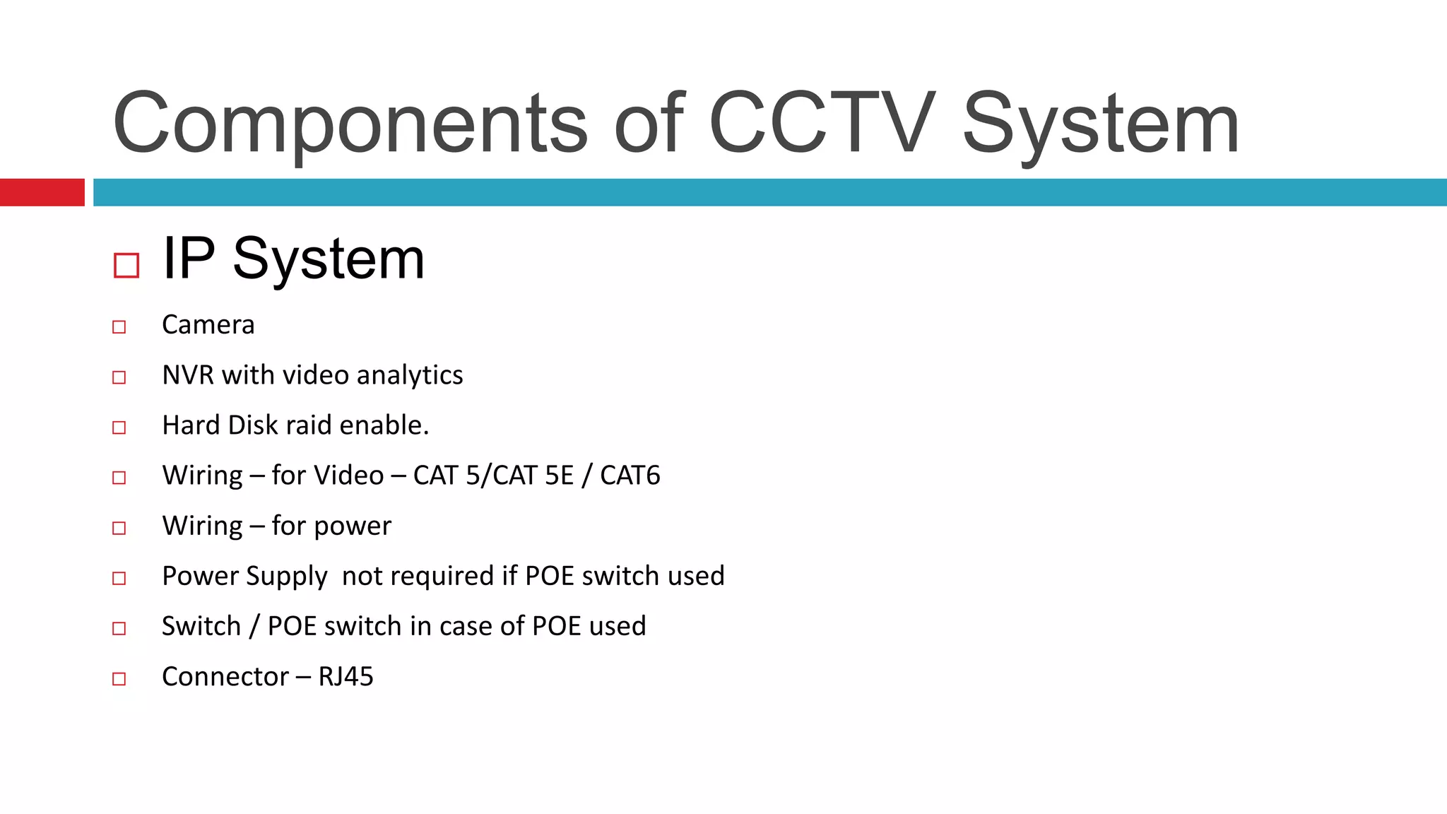 Components of CCTV System
 IP System
 Camera
 NVR with video analytics
 Hard Disk raid enable.
 Wiring – for Video – CAT 5/CAT 5E / CAT6
 Wiring – for power
 Power Supply not required if POE switch used
 Switch / POE switch in case of POE used
 Connector – RJ45
 