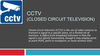 CCTV
(CLOSED CIRCUIT TELEVISION)
Closed-circuit television (CCTV) is the use of video cameras to
transmit a signal to a specific place, on a limited set of
monitors. It differs from broadcast television in that the
signal is not openly transmitted, though it may employ point
to point (P2P), point to multipoint, or mesh wireless links.
 