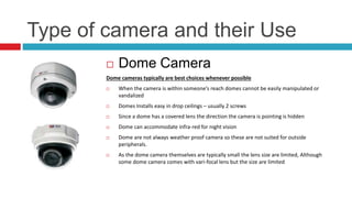 Type of camera and their Use
 Dome Camera
Dome cameras typically are best choices whenever possible
 When the camera is within someone’s reach domes cannot be easily manipulated or
vandalized
 Domes Installs easy in drop ceilings – usually 2 screws
 Since a dome has a covered lens the direction the camera is pointing is hidden
 Dome can accommodate infra-red for night vision
 Dome are not always weather proof camera so these are not suited for outside
peripherals.
 As the dome camera themselves are typically small the lens size are limited, Although
some dome camera comes with vari-focal lens but the size are limited
 