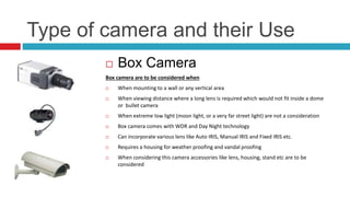 Type of camera and their Use
 Box Camera
Box camera are to be considered when
 When mounting to a wall or any vertical area
 When viewing distance where a long lens is required which would not fit inside a dome
or bullet camera
 When extreme low light (moon light, or a very far street light) are not a consideration
 Box camera comes with WDR and Day Night technology
 Can incorporate various lens like Auto IRIS, Manual IRIS and Fixed IRIS etc.
 Requires a housing for weather proofing and vandal proofing
 When considering this camera accessories like lens, housing, stand etc are to be
considered
 