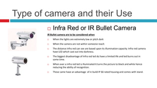 Type of camera and their Use
 Infra Red or IR Bullet Camera
IR Bullet camera are to be considered when
 When the lights are extremely low or pitch dark
 When the camera are not within someone reach
 The distance infra red can see are based upon its illumination capacity. Infra red camera
have LED which cast out into darkness.
 The biggest disadvantage of Infra red led do have a limited life and led burns out in
some time.
 When ever a infra red led is illuminated it turns the picture to black and white hence
reducing the ability of recognition.
 These came have an advantage of in build IP 66 rated housing and comes with stand.
 