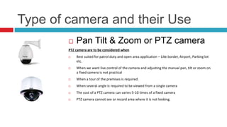 Type of camera and their Use
 Pan Tilt & Zoom or PTZ camera
PTZ camera are to be considered when
 Best suited for patrol duty and open area application – Like border, Airport, Parking lot
etc.
 When we want live control of the camera and adjusting the manual pan, tilt or zoom on
a fixed camera is not practical
 When a tour of the premises is required.
 When several angle is required to be viewed from a single camera
 The cost of a PTZ camera can varies 5-10 times of a fixed camera
 PTZ camera cannot see or record area where it is not looking.
 