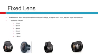 Fixed Lens
 Fixed lens are those lenses Where lens size doesn’t change, all we can do is focus, we cant zoom in or zoom out
 Common sizes are
 12mm
 08mm
 06mm
 04mm
 3.6mm
 2.8mm
 