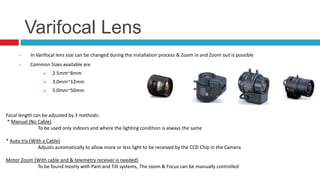 Varifocal Lens
 In Varifocal lens size can be changed during the installation process & Zoom in and Zoom out is possible
 Common Sizes available are
 2.5mm~8mm
 3.0mm~12mm
 5.0mm~50mm
Focal length can be adjusted by 3 methods:
* Manual (No Cable)
To be used only indoors and where the lighting condition is always the same
* Auto Iris (With a Cable)
Adjusts automatically to allow more or less light to be received by the CCD Chip in the Camera
Motor Zoom (With cable and & telemetry receiver is needed)
To be found mostly with Pant and Tilt systems, The zoom & Focus can be manually controlled
 