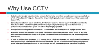 Why Use CCTV
 Statistics point to major reductions in the amount of crime being committed where there are cameras installed. An
article in 'New Scientist' magazine showed that simply installing a system can reduce crime, in the areas covered,
by over 95%.
 Generally, once a Camera system is installed, it will only be fools who attempt to perpetrate offences within its
field of view. These are often caught but for the majority it will provide a very high level of deterrence. A
professionally installed camera system can reduce shoplifting by up to 90%.
 Most people considering the installation of a CCTV system have the main objective of trying to prevent crime
 A properly installed and managed CCTV system can dramatically reduce crime levels. Drops as high as 90% have
been recorded where a highly visible CCTV system has been installed in certain locations, i.e. in shopping centers
and car parks
 In small to medium-sized businesses, CCTV cameras acts as a deterrent. However, the initial cost and complexity of
good quality systems have been barriers for many businesses. The cost of equipment has fallen steadily over the
years. Today, good quality systems can be much cheaper and still provide exceptional operational simplicity
 