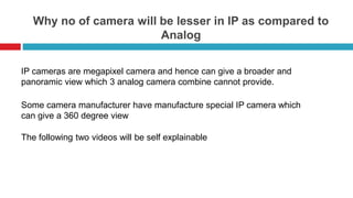 Why no of camera will be lesser in IP as compared to
Analog
`
IP cameras are megapixel camera and hence can give a broader and
panoramic view which 3 analog camera combine cannot provide.
Some camera manufacturer have manufacture special IP camera which
can give a 360 degree view
The following two videos will be self explainable
 