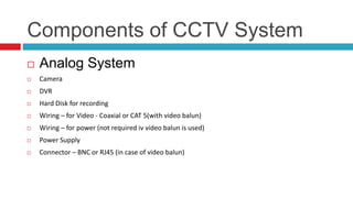 Components of CCTV System
 Analog System
 Camera
 DVR
 Hard Disk for recording
 Wiring – for Video - Coaxial or CAT 5(with video balun)
 Wiring – for power (not required iv video balun is used)
 Power Supply
 Connector – BNC or RJ45 (in case of video balun)
 
