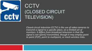 CCTV
(CLOSED CIRCUIT
TELEVISION)
Closed-circuit television (CCTV) is the use of video cameras to
transmit a signal to a specific place, on a limited set of
monitors. It differs from broadcast television in that the
signal is not openly transmitted, though it may employ point
to point (P2P), point to multipoint, or mesh wireless links.
 