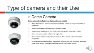 Type of camera and their Use
 Dome Camera
Dome cameras typically are best choices whenever possible
 When the camera is within someone’s reach domes cannot be easily manipulated or
vandalized
 Domes Installs easy in drop ceilings – usually 2 screws
 Since a dome has a covered lens the direction the camera is pointing is hidden
 Dome can accommodate infra-red for night vision
 Dome are not always weather proof camera so these are not suited for outside
peripherals.
 As the dome camera themselves are typically small the lens size are limited, Although
some dome camera comes with vari-focal lens but the size are limited
 