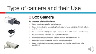Type of camera and their Use
 Box Camera
Box camera are to be considered when
 When mounting to a wall or any vertical area
 When viewing distance where a long lens is required which would not fit inside a dome
or bullet camera
 When extreme low light (moon light, or a very far street light) are not a consideration
 Box camera comes with WDR and Day Night technology
 Can incorporate various lens like Auto IRIS, Manual IRIS and Fixed IRIS etc.
 Requires a housing for weather proofing and vandal proofing
 When considering this camera accessories like lens, housing, stand etc are to be
considered
 