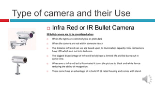 Type of camera and their Use
 Infra Red or IR Bullet Camera
IR Bullet camera are to be considered when
 When the lights are extremely low or pitch dark
 When the camera are not within someone reach
 The distance infra red can see are based upon its illumination capacity. Infra red camera
have LED which cast out into darkness.
 The biggest disadvantage of Infra red led do have a limited life and led burns out in
some time.
 When ever a infra red led is illuminated it turns the picture to black and white hence
reducing the ability of recognition.
 These came have an advantage of in build IP 66 rated housing and comes with stand.
 