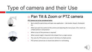 Type of camera and their Use
 Pan Tilt & Zoom or PTZ camera
PTZ camera are to be considered when
 Best suited for patrol duty and open area application – Like border, Airport, Parking lot
etc.
 When we want live control of the camera and adjusting the manual pan, tilt or zoom on
a fixed camera is not practical
 When a tour of the premises is required.
 When several angle is required to be viewed from a single camera
 The cost of a PTZ camera can varies 5-10 times of a fixed camera
 PTZ camera cannot see or record area where it is not looking.
 
