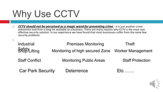 Why Use CCTV
 CCTV should not be perceived as a magic wand for preventing crime - it is just another crime
prevention tool from a long list available to a business. There are many reasons why CCTV is the most cost
effective security solution. In our experience we have found that most businesses suffer from the same few
security problems.
-.
Industrial
Safety
Premises Monitoring Theft
Shop Lifting Monitoring of high secured Zone
Monitoring Public Areas
Worker Management
Staff Conflict Staff Protection
Car Park Security Deterrence Etc ……
 