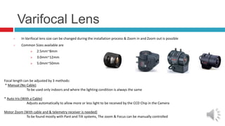 Varifocal Lens
 In Varifocal lens size can be changed during the installation process & Zoom in and Zoom out is possible
 Common Sizes available are
 2.5mm~8mm
 3.0mm~12mm
 5.0mm~50mm
Focal length can be adjusted by 3 methods:
* Manual (No Cable)
To be used only indoors and where the lighting condition is always the same
* Auto Iris (With a Cable)
Adjusts automatically to allow more or less light to be received by the CCD Chip in the Camera
Motor Zoom (With cable and & telemetry receiver is needed)
To be found mostly with Pant and Tilt systems, The zoom & Focus can be manually controlled
 