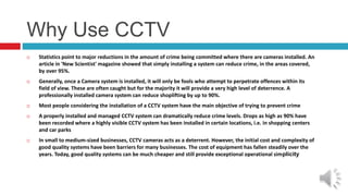 Why Use CCTV
 Statistics point to major reductions in the amount of crime being committed where there are cameras installed. An
article in 'New Scientist' magazine showed that simply installing a system can reduce crime, in the areas covered,
by over 95%.
 Generally, once a Camera system is installed, it will only be fools who attempt to perpetrate offences within its
field of view. These are often caught but for the majority it will provide a very high level of deterrence. A
professionally installed camera system can reduce shoplifting by up to 90%.
 Most people considering the installation of a CCTV system have the main objective of trying to prevent crime
 A properly installed and managed CCTV system can dramatically reduce crime levels. Drops as high as 90% have
been recorded where a highly visible CCTV system has been installed in certain locations, i.e. in shopping centers
and car parks
 In small to medium-sized businesses, CCTV cameras acts as a deterrent. However, the initial cost and complexity of
good quality systems have been barriers for many businesses. The cost of equipment has fallen steadily over the
years. Today, good quality systems can be much cheaper and still provide exceptional operational simplicity
 