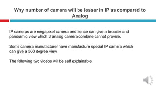 Why number of camera will be lesser in IP as compared to
Analog
`
IP cameras are megapixel camera and hence can give a broader and
panoramic view which 3 analog camera combine cannot provide.
Some camera manufacturer have manufacture special IP camera which
can give a 360 degree view
The following two videos will be self explainable
 