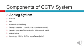 Components of CCTV System
 Analog System
 Camera
 DVR
 Hard Disk for recording
 Wiring – for Video - Coaxial or CAT 5(with video balun)
 Wiring – for power (not required iv video balun is used)
 Power Supply
 Connector – BNC or RJ45 (in case of video balun)
 