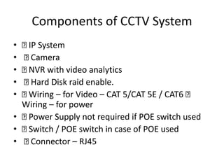 Components of CCTV System
• IP System
• Camera
• NVR with video analytics
• Hard Disk raid enable.
• Wiring – for Video – CAT 5/CAT 5E / CAT6
Wiring – for power
• Power Supply not required if POE switch used
• Switch / POE switch in case of POE used
• Connector – RJ45
 