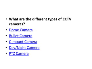 • What are the different types of CCTV
cameras?
• Dome Camera
• Bullet Camera
• C-mount Camera
• Day/Night Camera
• PTZ Camera
 
