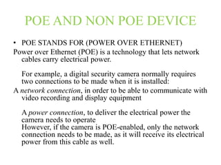 POE AND NON POE DEVICE
• POE STANDS FOR (POWER OVER ETHERNET)
Power over Ethernet (POE) is a technology that lets network
cables carry electrical power.
For example, a digital security camera normally requires
two connections to be made when it is installed:
A network connection, in order to be able to communicate with
video recording and display equipment
A power connection, to deliver the electrical power the
camera needs to operate
However, if the camera is POE-enabled, only the network
connection needs to be made, as it will receive its electrical
power from this cable as well.
 