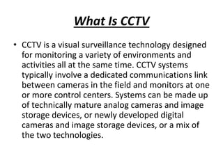 What Is CCTV
• CCTV is a visual surveillance technology designed
for monitoring a variety of environments and
activities all at the same time. CCTV systems
typically involve a dedicated communications link
between cameras in the field and monitors at one
or more control centers. Systems can be made up
of technically mature analog cameras and image
storage devices, or newly developed digital
cameras and image storage devices, or a mix of
the two technologies.
 