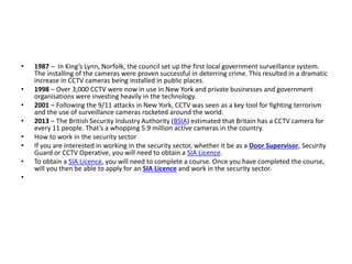 • 1987 – In King’s Lynn, Norfolk, the council set up the first local government surveillance system.
The installing of the cameras were proven successful in deterring crime. This resulted in a dramatic
increase in CCTV cameras being installed in public places.
• 1998 – Over 3,000 CCTV were now in use in New York and private businesses and government
organisations were investing heavily in the technology.
• 2001 – Following the 9/11 attacks in New York, CCTV was seen as a key tool for fighting terrorism
and the use of surveillance cameras rocketed around the world.
• 2013 – The British Security Industry Authority (BSIA) estimated that Britain has a CCTV camera for
every 11 people. That’s a whopping 5.9 million active cameras in the country.
• How to work in the security sector
• If you are interested in working in the security sector, whether it be as a Door Supervisor, Security
Guard or CCTV Operative, you will need to obtain a SIA Licence.
• To obtain a SIA Licence, you will need to complete a course. Once you have completed the course,
will you then be able to apply for an SIA Licence and work in the security sector.
•
 