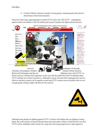 Amy Moss


            •    Control of Retail; selection of goods, moving goods, scanning goods and control in
                 the kitchens of fast food restaurants

There have been many opposing parties towards CCTV such as the ‘NO CCTV – campaigning
against camera surveillance in the UK and beyond’ group of people who fight to protect privacy.



The




                      anti-cctv                                         campaigns run through
Aylesbury, Birmingham, Northern                                         Ireland, Oxford, Royston,
Bristol and Nottingham and they are                                  fighting to prove that CCTV is a
threat to privacy and base their arguments on the issue that the public have been ill informed about
CCTV and they are not here to protect us. Although on many occasions their campaigns have proven
effective and have caused a stir in regards to removing CCTV cameras across the globe, there are not
enough people willing to fight with them for the removal.




Although many people are fighting against CCTV it’s hard to tell whether they are fighting a losing
battle, due to the amount of research that has been discussed earlier I think it would be best to say that
CCTV will be embedded within society for a long time until strong legal action is taken against it.
 