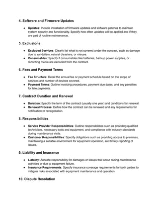 4. Software and Firmware Updates
● Updates: Include installation of firmware updates and software patches to maintain
system security and functionality. Specify how often updates will be applied and if they
are part of routine maintenance.
5. Exclusions
● Excluded Services: Clearly list what is not covered under the contract, such as damage
due to vandalism, natural disasters, or misuse.
● Consumables: Specify if consumables like batteries, backup power supplies, or
recording media are excluded from the contract.
6. Fees and Payment Terms
● Fee Structure: Detail the annual fee or payment schedule based on the scope of
services and number of devices covered.
● Payment Terms: Outline invoicing procedures, payment due dates, and any penalties
for late payments.
7. Contract Duration and Renewal
● Duration: Specify the term of the contract (usually one year) and conditions for renewal.
● Renewal Process: Define how the contract can be renewed and any requirements for
notification or renegotiation.
8. Responsibilities
● Service Provider Responsibilities: Outline responsibilities such as providing qualified
technicians, necessary tools and equipment, and compliance with industry standards
during maintenance visits.
● Customer Responsibilities: Specify obligations such as providing access to premises,
maintaining a suitable environment for equipment operation, and timely reporting of
issues.
9. Liability and Insurance
● Liability: Allocate responsibility for damages or losses that occur during maintenance
activities or due to equipment failure.
● Insurance Requirements: Specify insurance coverage requirements for both parties to
mitigate risks associated with equipment maintenance and operation.
10. Dispute Resolution
 