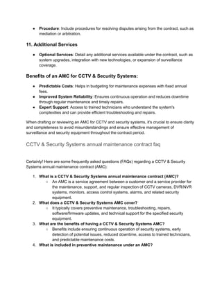 ● Procedure: Include procedures for resolving disputes arising from the contract, such as
mediation or arbitration.
11. Additional Services
● Optional Services: Detail any additional services available under the contract, such as
system upgrades, integration with new technologies, or expansion of surveillance
coverage.
Benefits of an AMC for CCTV & Security Systems:
● Predictable Costs: Helps in budgeting for maintenance expenses with fixed annual
fees.
● Improved System Reliability: Ensures continuous operation and reduces downtime
through regular maintenance and timely repairs.
● Expert Support: Access to trained technicians who understand the system's
complexities and can provide efficient troubleshooting and repairs.
When drafting or reviewing an AMC for CCTV and security systems, it's crucial to ensure clarity
and completeness to avoid misunderstandings and ensure effective management of
surveillance and security equipment throughout the contract period.
CCTV & Security Systems annual maintenance contract faq
Certainly! Here are some frequently asked questions (FAQs) regarding a CCTV & Security
Systems annual maintenance contract (AMC):
1. What is a CCTV & Security Systems annual maintenance contract (AMC)?
○ An AMC is a service agreement between a customer and a service provider for
the maintenance, support, and regular inspection of CCTV cameras, DVR/NVR
systems, monitors, access control systems, alarms, and related security
equipment.
2. What does a CCTV & Security Systems AMC cover?
○ It typically covers preventive maintenance, troubleshooting, repairs,
software/firmware updates, and technical support for the specified security
equipment.
3. What are the benefits of having a CCTV & Security Systems AMC?
○ Benefits include ensuring continuous operation of security systems, early
detection of potential issues, reduced downtime, access to trained technicians,
and predictable maintenance costs.
4. What is included in preventive maintenance under an AMC?
 