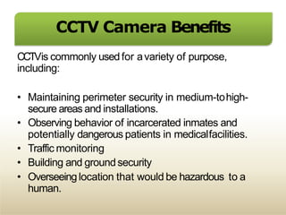 CCTV Camera Benefits
CCTVis commonly used for avariety of purpose,
including:
• Maintaining perimeter security in medium-tohigh-
secure areas and installations.
• Observing behavior of incarcerated inmates and
potentially dangerous patients in medicalfacilities.
• Traffic monitoring
• Building and groundsecurity
• Overseeinglocation that would be hazardous to a
human.
 